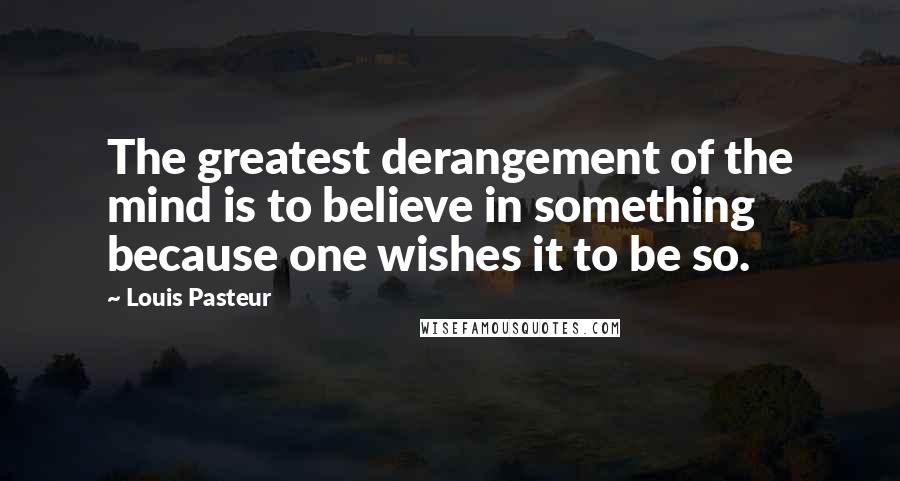 Louis Pasteur Quotes: The greatest derangement of the mind is to believe in something because one wishes it to be so.