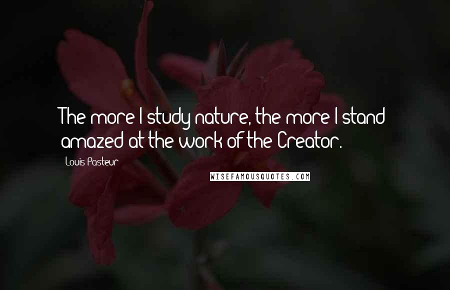 Louis Pasteur Quotes: The more I study nature, the more I stand amazed at the work of the Creator.