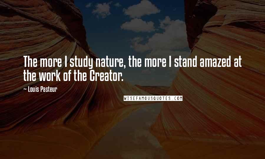 Louis Pasteur Quotes: The more I study nature, the more I stand amazed at the work of the Creator.