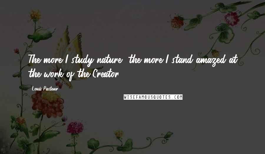 Louis Pasteur Quotes: The more I study nature, the more I stand amazed at the work of the Creator.