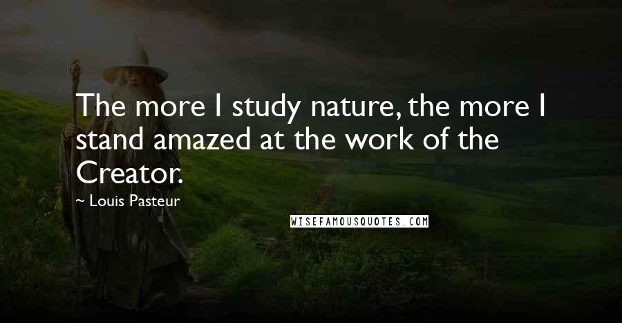 Louis Pasteur Quotes: The more I study nature, the more I stand amazed at the work of the Creator.