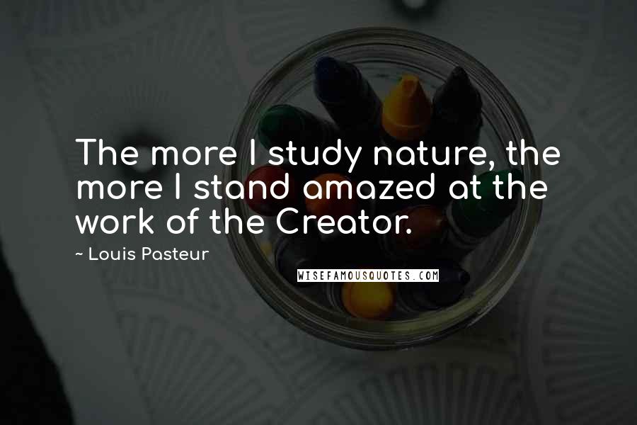 Louis Pasteur Quotes: The more I study nature, the more I stand amazed at the work of the Creator.