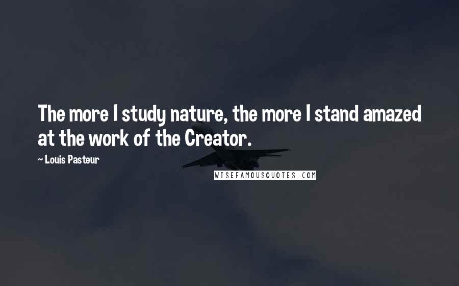 Louis Pasteur Quotes: The more I study nature, the more I stand amazed at the work of the Creator.