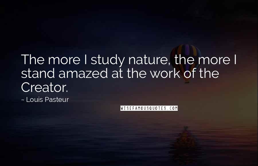Louis Pasteur Quotes: The more I study nature, the more I stand amazed at the work of the Creator.