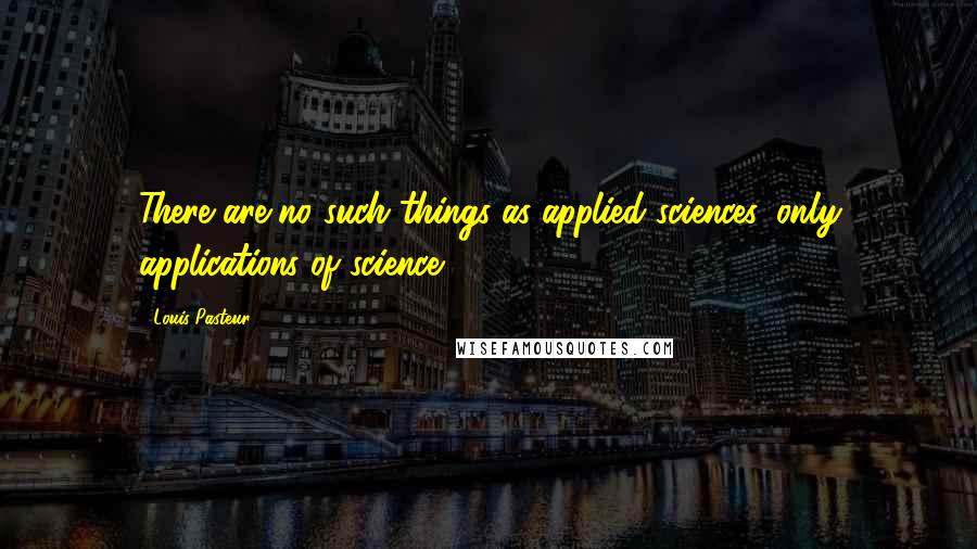 Louis Pasteur Quotes: There are no such things as applied sciences, only applications of science.