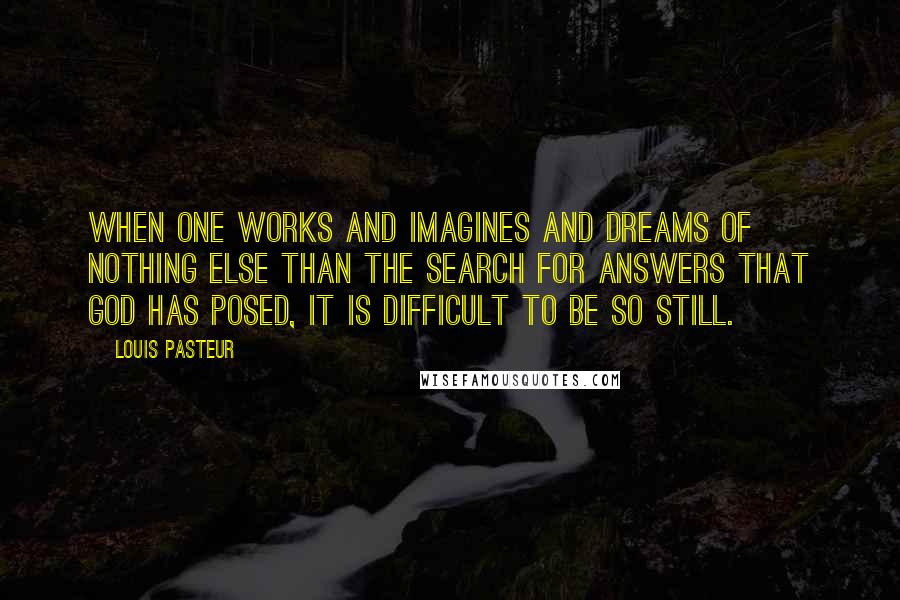 Louis Pasteur Quotes: When one works and imagines and dreams of nothing else than the search for answers that God has posed, it is difficult to be so still.