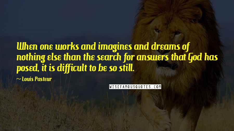 Louis Pasteur Quotes: When one works and imagines and dreams of nothing else than the search for answers that God has posed, it is difficult to be so still.