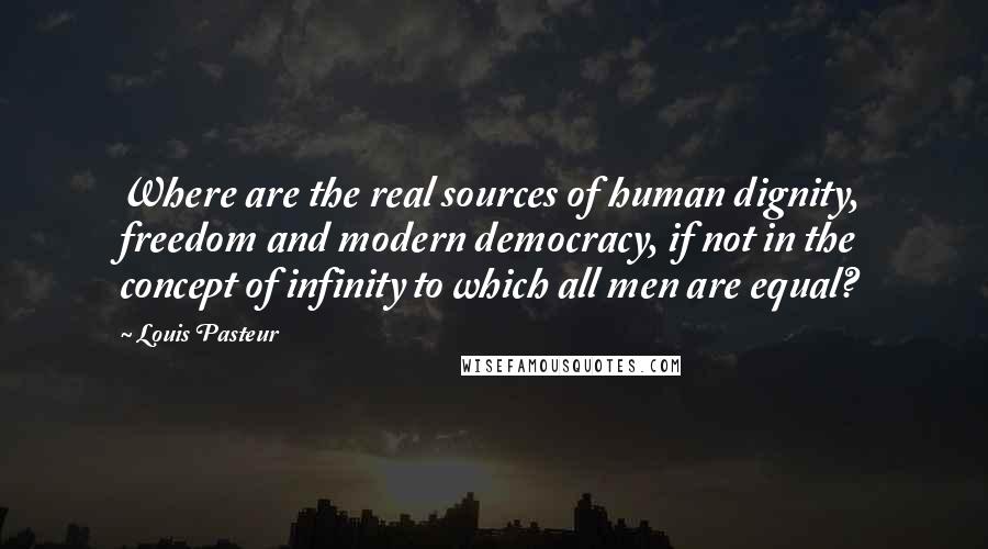 Louis Pasteur Quotes: Where are the real sources of human dignity, freedom and modern democracy, if not in the concept of infinity to which all men are equal?