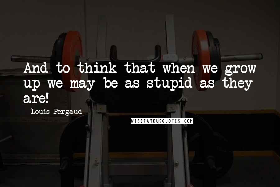 Louis Pergaud Quotes: And to think that when we grow up we may be as stupid as they are!