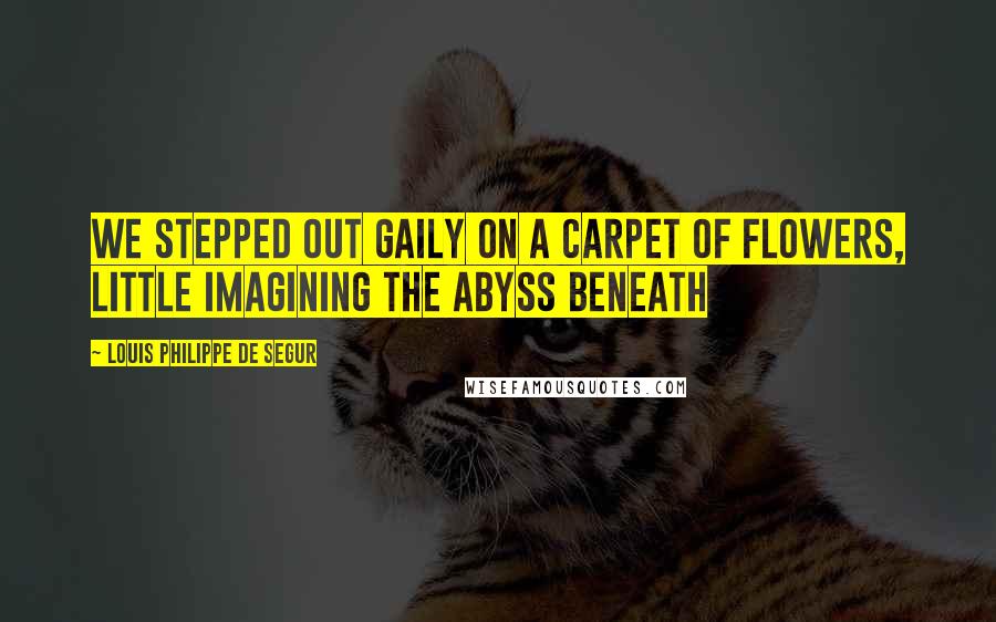 Louis Philippe De Segur Quotes: We stepped out gaily on a carpet of flowers, little imagining the abyss beneath