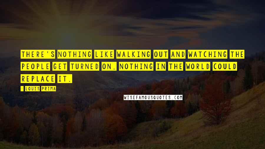 Louis Prima Quotes: There's nothing like walking out and watching the people get turned on. Nothing in the world could replace it.