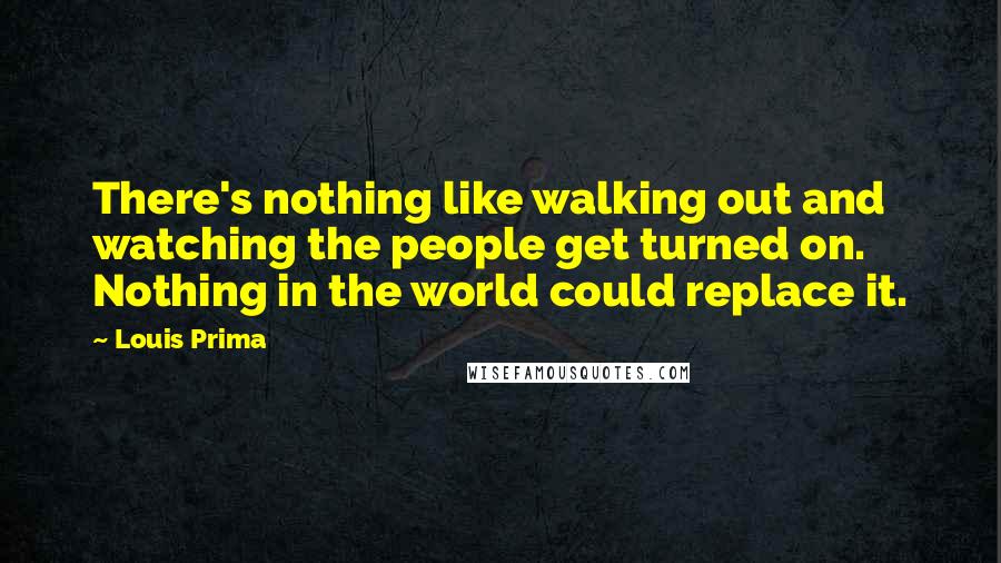 Louis Prima Quotes: There's nothing like walking out and watching the people get turned on. Nothing in the world could replace it.