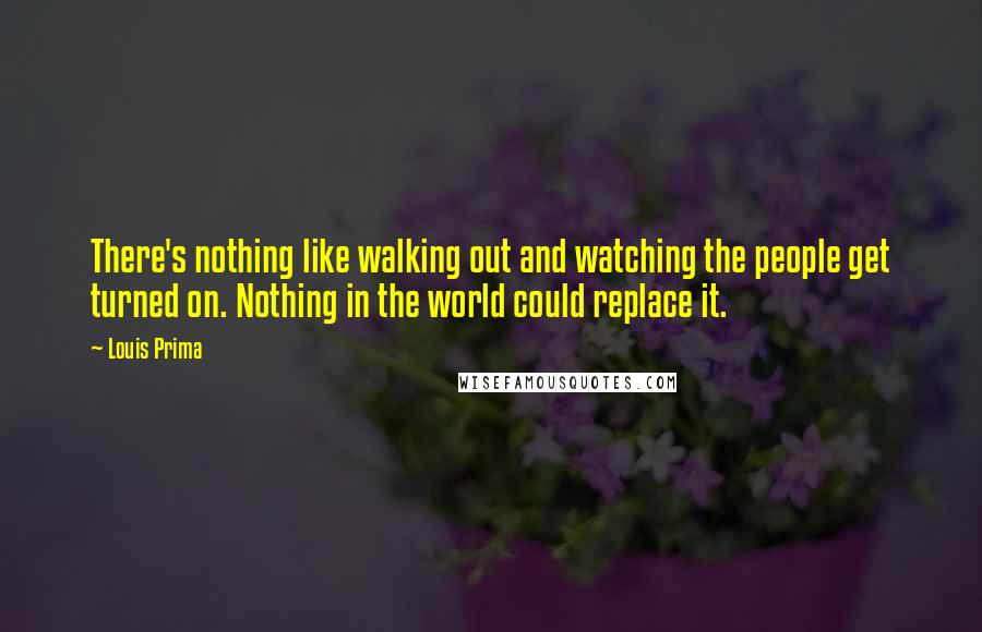 Louis Prima Quotes: There's nothing like walking out and watching the people get turned on. Nothing in the world could replace it.