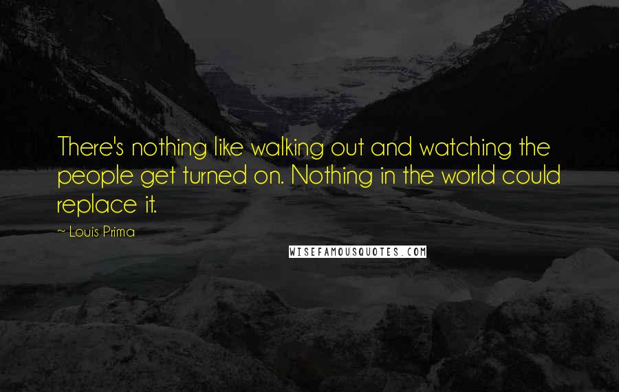 Louis Prima Quotes: There's nothing like walking out and watching the people get turned on. Nothing in the world could replace it.