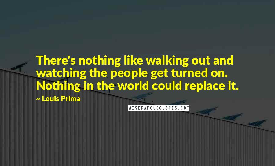 Louis Prima Quotes: There's nothing like walking out and watching the people get turned on. Nothing in the world could replace it.