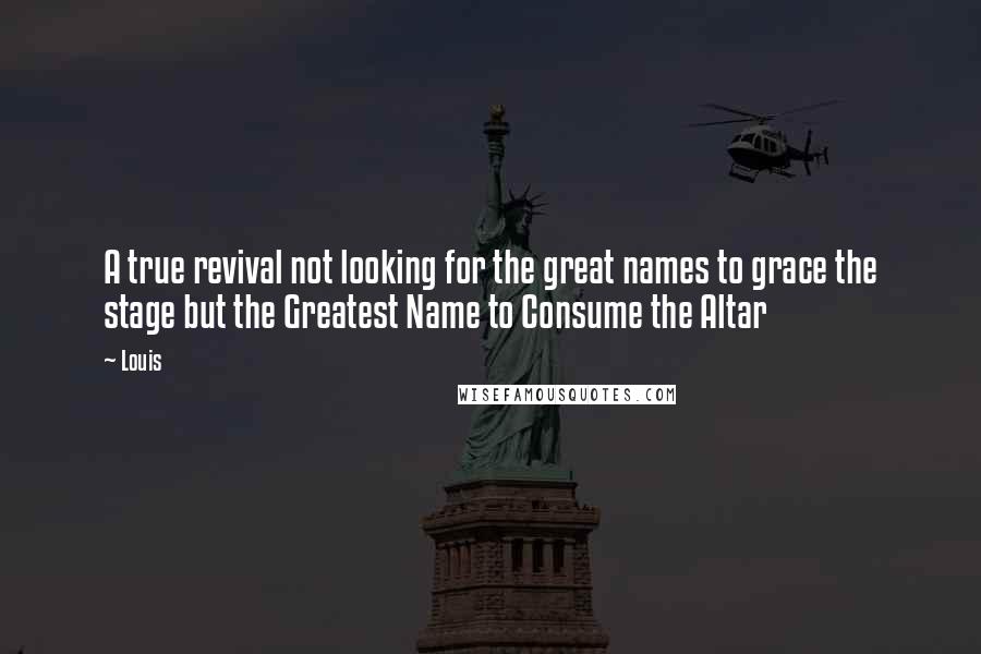 Louis Quotes: A true revival not looking for the great names to grace the stage but the Greatest Name to Consume the Altar