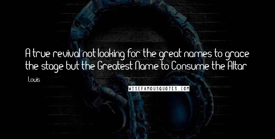Louis Quotes: A true revival not looking for the great names to grace the stage but the Greatest Name to Consume the Altar