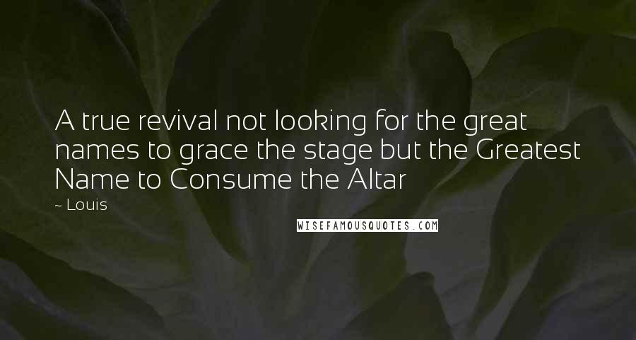 Louis Quotes: A true revival not looking for the great names to grace the stage but the Greatest Name to Consume the Altar