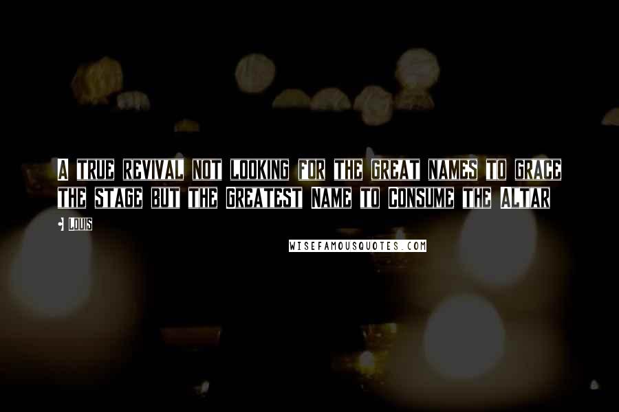 Louis Quotes: A true revival not looking for the great names to grace the stage but the Greatest Name to Consume the Altar