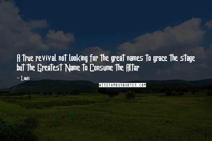 Louis Quotes: A true revival not looking for the great names to grace the stage but the Greatest Name to Consume the Altar