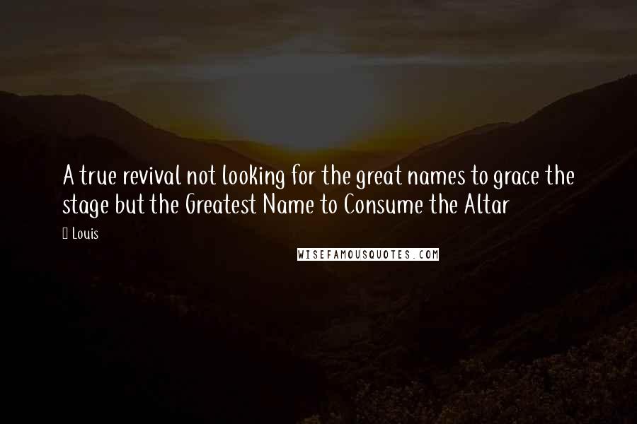 Louis Quotes: A true revival not looking for the great names to grace the stage but the Greatest Name to Consume the Altar