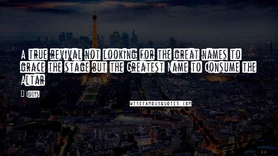 Louis Quotes: A true revival not looking for the great names to grace the stage but the Greatest Name to Consume the Altar