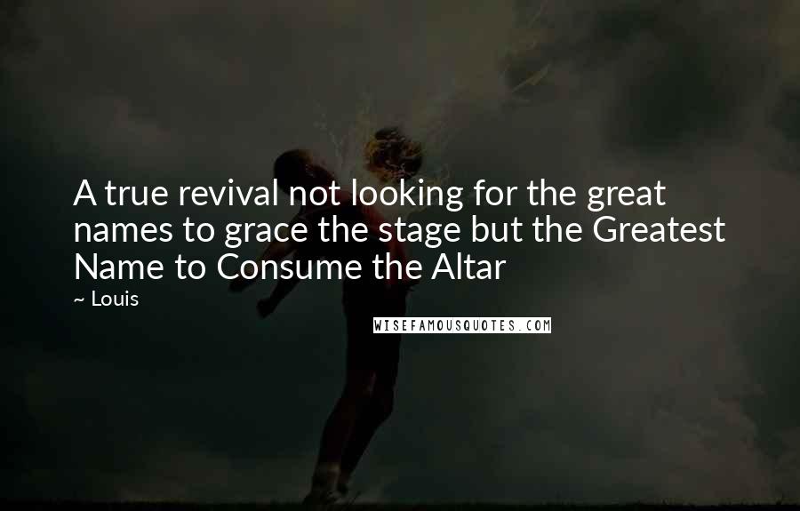 Louis Quotes: A true revival not looking for the great names to grace the stage but the Greatest Name to Consume the Altar