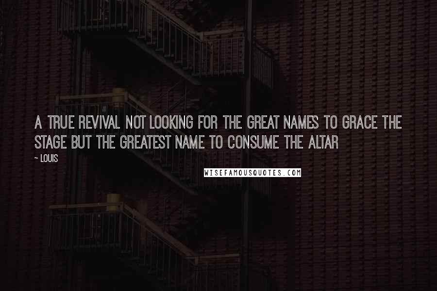 Louis Quotes: A true revival not looking for the great names to grace the stage but the Greatest Name to Consume the Altar