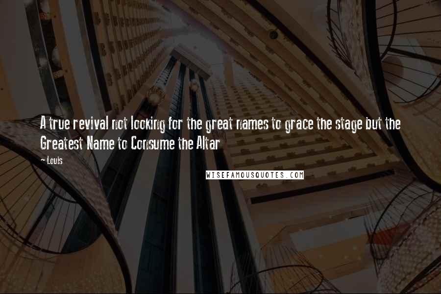 Louis Quotes: A true revival not looking for the great names to grace the stage but the Greatest Name to Consume the Altar