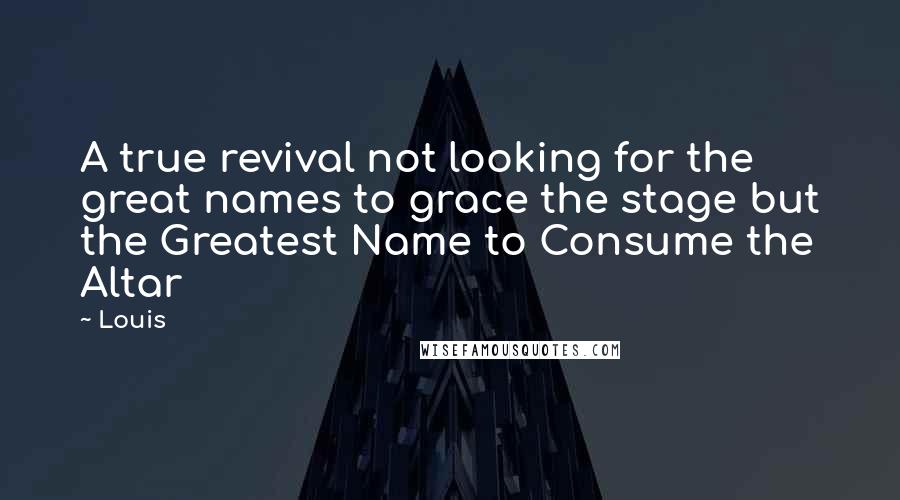 Louis Quotes: A true revival not looking for the great names to grace the stage but the Greatest Name to Consume the Altar