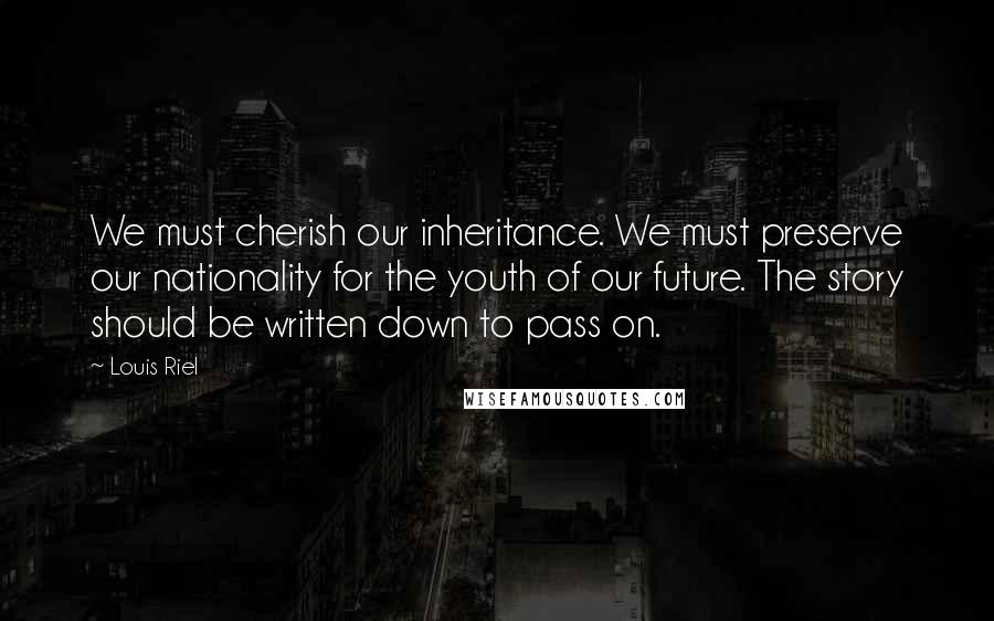 Louis Riel Quotes: We must cherish our inheritance. We must preserve our nationality for the youth of our future. The story should be written down to pass on.