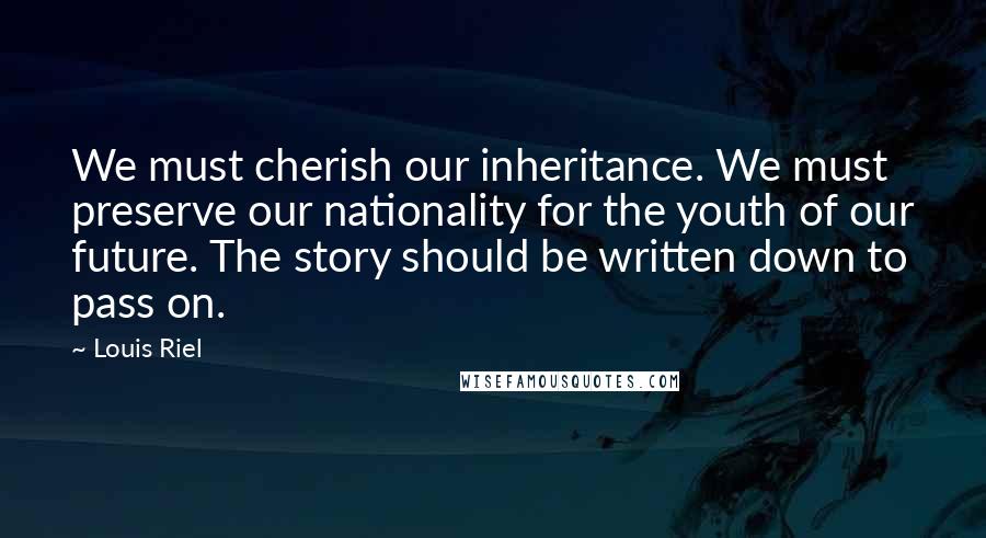 Louis Riel Quotes: We must cherish our inheritance. We must preserve our nationality for the youth of our future. The story should be written down to pass on.