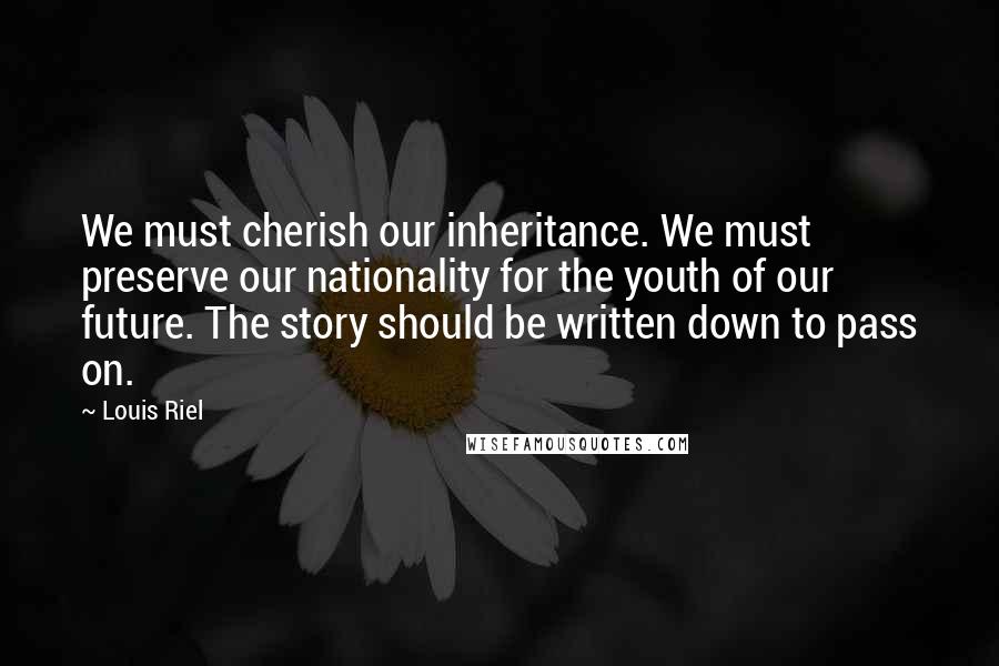 Louis Riel Quotes: We must cherish our inheritance. We must preserve our nationality for the youth of our future. The story should be written down to pass on.