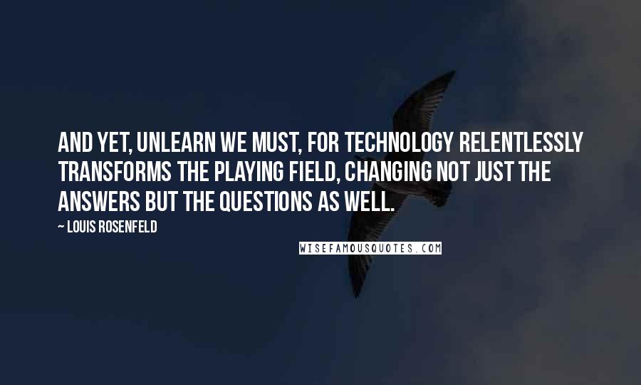 Louis Rosenfeld Quotes: And yet, unlearn we must, for technology relentlessly transforms the playing field, changing not just the answers but the questions as well.