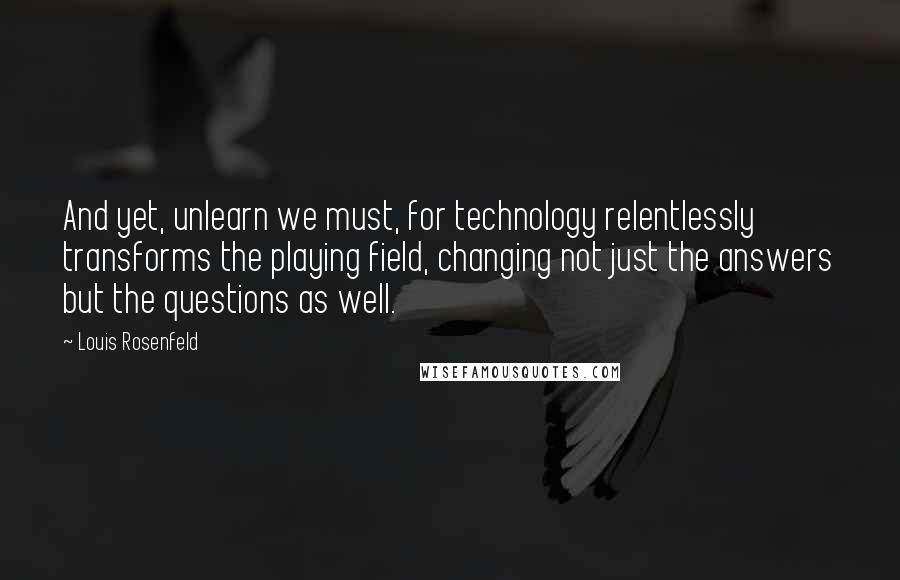 Louis Rosenfeld Quotes: And yet, unlearn we must, for technology relentlessly transforms the playing field, changing not just the answers but the questions as well.