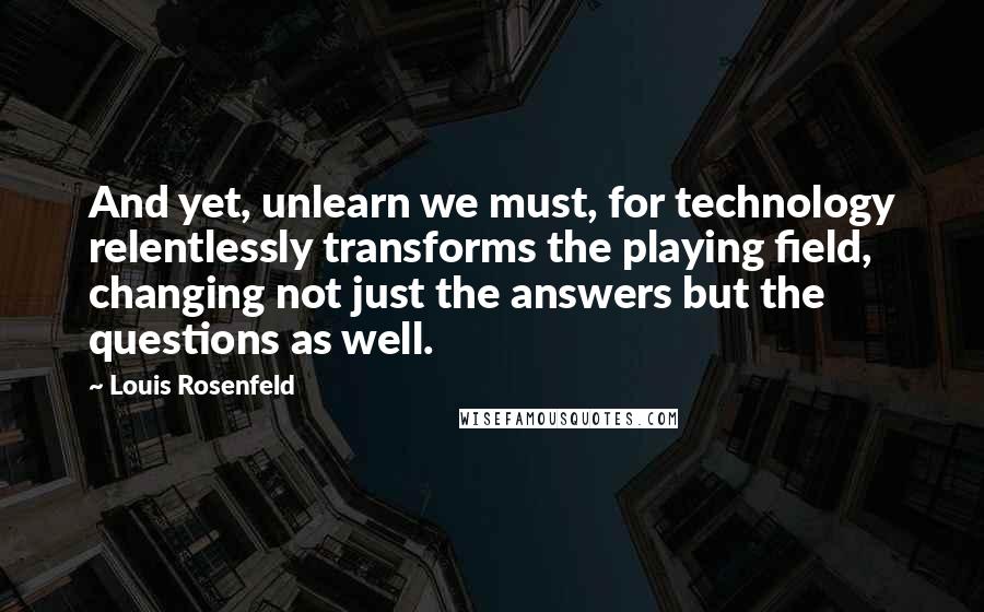 Louis Rosenfeld Quotes: And yet, unlearn we must, for technology relentlessly transforms the playing field, changing not just the answers but the questions as well.