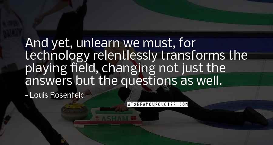 Louis Rosenfeld Quotes: And yet, unlearn we must, for technology relentlessly transforms the playing field, changing not just the answers but the questions as well.