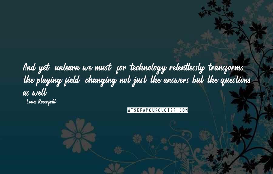 Louis Rosenfeld Quotes: And yet, unlearn we must, for technology relentlessly transforms the playing field, changing not just the answers but the questions as well.