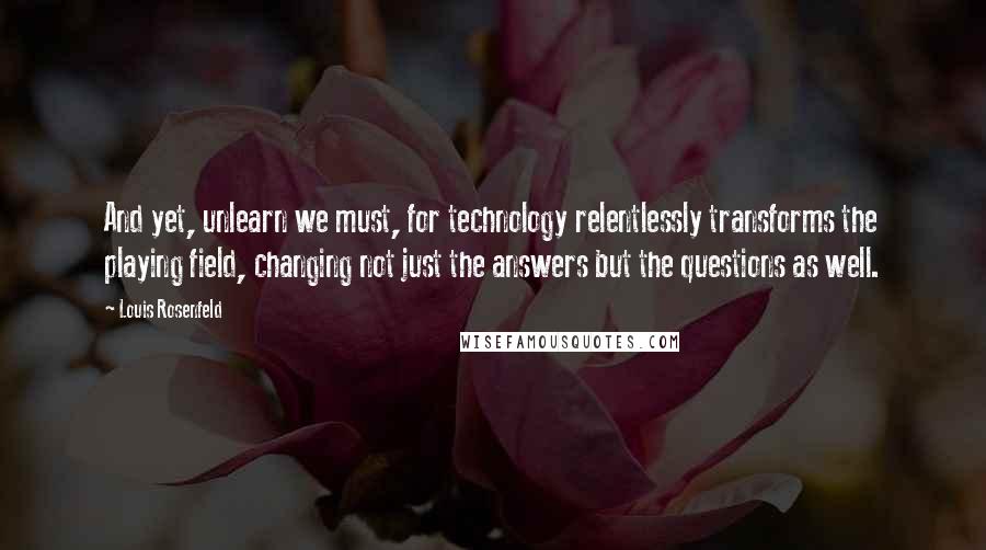 Louis Rosenfeld Quotes: And yet, unlearn we must, for technology relentlessly transforms the playing field, changing not just the answers but the questions as well.