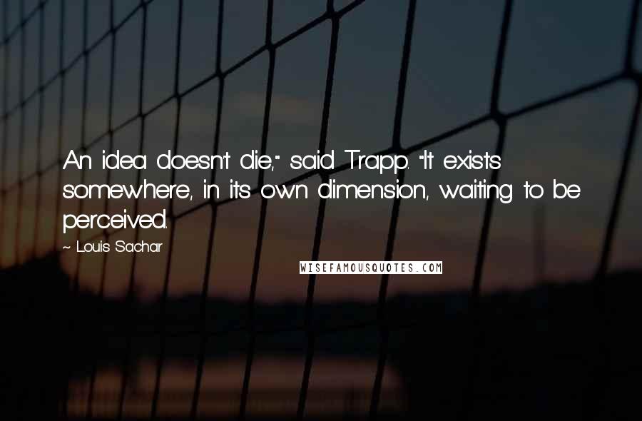 Louis Sachar Quotes: An idea doesn't die," said Trapp. "It exists somewhere, in its own dimension, waiting to be perceived.