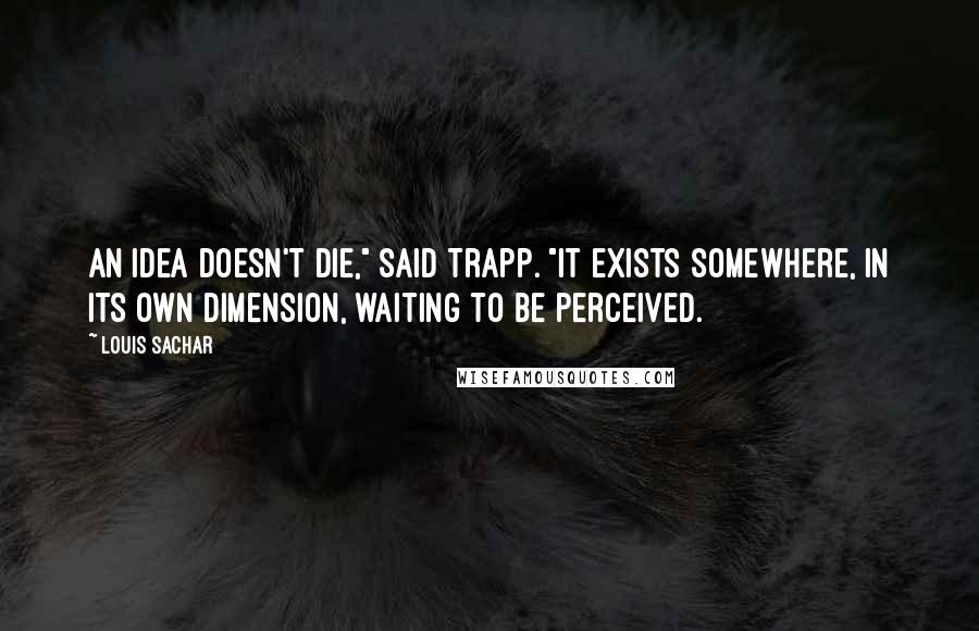 Louis Sachar Quotes: An idea doesn't die," said Trapp. "It exists somewhere, in its own dimension, waiting to be perceived.