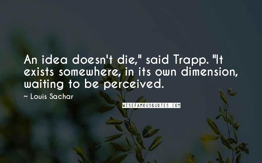 Louis Sachar Quotes: An idea doesn't die," said Trapp. "It exists somewhere, in its own dimension, waiting to be perceived.