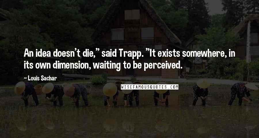 Louis Sachar Quotes: An idea doesn't die," said Trapp. "It exists somewhere, in its own dimension, waiting to be perceived.