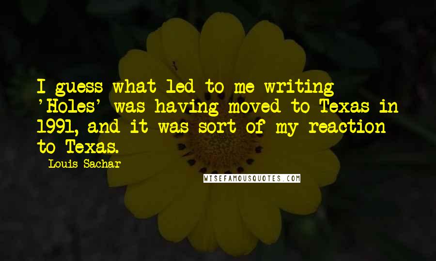 Louis Sachar Quotes: I guess what led to me writing 'Holes' was having moved to Texas in 1991, and it was sort of my reaction to Texas.