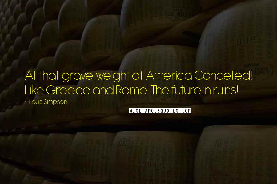 Louis Simpson Quotes: All that grave weight of America Cancelled! Like Greece and Rome. The future in ruins!