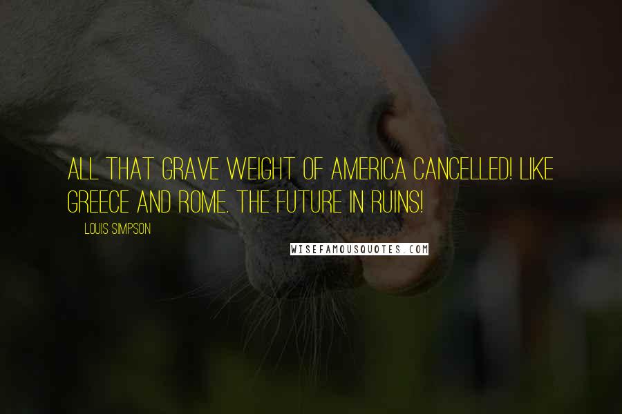Louis Simpson Quotes: All that grave weight of America Cancelled! Like Greece and Rome. The future in ruins!