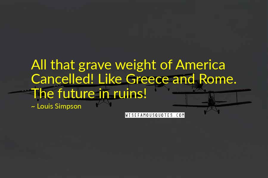 Louis Simpson Quotes: All that grave weight of America Cancelled! Like Greece and Rome. The future in ruins!
