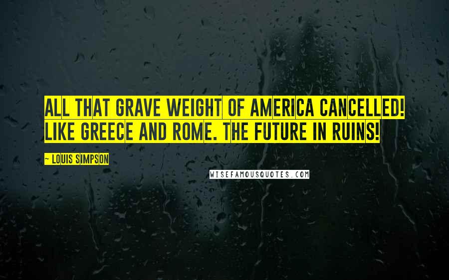 Louis Simpson Quotes: All that grave weight of America Cancelled! Like Greece and Rome. The future in ruins!