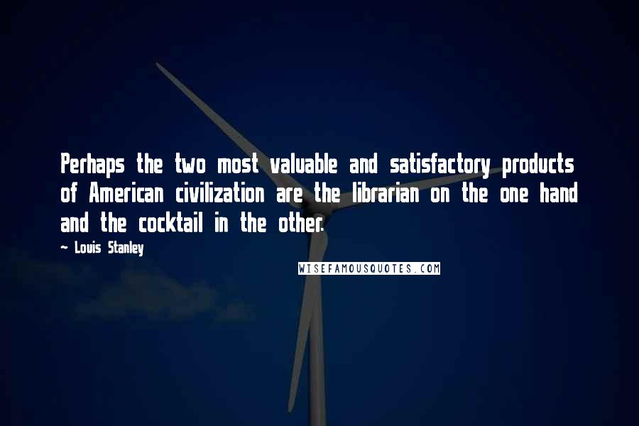 Louis Stanley Quotes: Perhaps the two most valuable and satisfactory products of American civilization are the librarian on the one hand and the cocktail in the other.