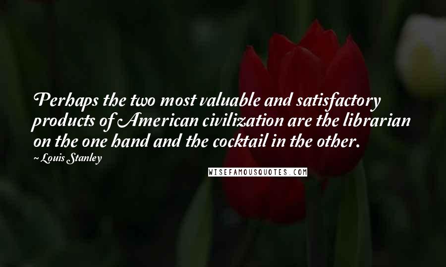 Louis Stanley Quotes: Perhaps the two most valuable and satisfactory products of American civilization are the librarian on the one hand and the cocktail in the other.